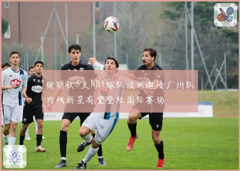 徐昕收5支NBA球队试训邀请广州队内线新星有望登陆国际赛场