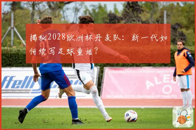 揭秘2028欧洲杯丹麦队：新一代如何续写足球童话？