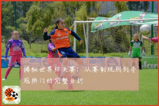 揭秘世界杯决赛：从赛制规则到夺冠热门的完整分析